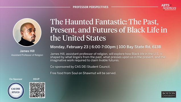 Professor Perspectives: The Haunted Fantastic: The Past, Present, and Futures of Black Life in the United States. The Haunted Fantastic: The Past, Present, and Futures of Black Life in the United States Monday, February 23 | 6:00-7:00pm | 100 Bay State Rd, 613B James Hill, assistant professor of religion, will explore how Black life in the U.S. is shaped by what lingers from the past, what presses upon us in the present, and the imaginative work required to claim livable futures. Co-sponsored by CAS DEI Student Council. Free food from Soul on Shawmut will be served.