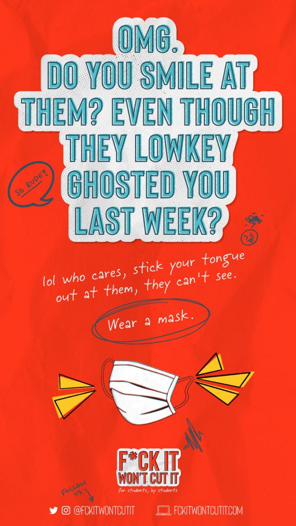 An illustrated poster created by the student group “F*ck It Won’t Cut It”. The graphic reads “OMG. Do you smile at them? Even though they lowkey ghosted you last week?” and then “lol who cares, stick your tongue out at them, they can’t see.” Then the words “Wear a mask” is circled in black with an illustration of a white face mask below. Underneath is the F*ck It Won’t Cut It logo and their social media handle (@fckitwontcutit) and website fckitwontcutit.com. All of this sits on a bright red background.