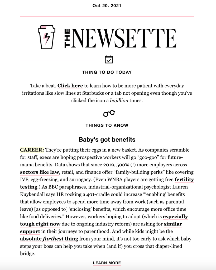 Screenshot of a Newsette email. Text reads: "Oct 20. 2021 The Newsette  THING TO DO TODAY  Take a beat. Click here to learn how to be more patient with everyday irritations like slow lines at Starbucks or a tab not opening even though you’ve clicked the icon a bajillion times.  THINGS TO KNOW  Baby's got benefits CAREER: They’re putting their eggs in a new basket. As companies scramble for staff, execs are hoping prospective workers will go “goo-goo” for future-mama benefits. Data shows that since 2019, 500% (!) more employers across sectors like law, retail, and finance offer “family-building perks” like covering IVF, egg-freezing, and surrogacy. (Even WNBA players are getting free fertility testing.) As BBC paraphrases, industrial-organizational psychologist Lauren Kuykendall says HR rocking a 401-cradle could increase “‘enabling’ benefits that allow employees to spend more time away from work (such as parental leave) [as opposed to] ‘enclosing’ benefits, which encourage more office time like food deliveries.” However, workers hoping to adopt (which is especially tough right now due to ongoing industry reform) are asking for similar support in their journeys to parenthood. And while kids might be the absolute furthest thing from your mind, it’s not too early to ask which baby steps your boss can help you take when (and if) you cross that diaper-lined bridge." 