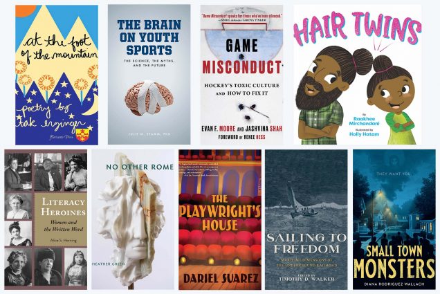 Composite image of the book covers for: At The Foot Of The Mountain By Tak Erzinger; The Brain On Youth Sports: The Science, The Myths, And The Future By Julie Stamm; Game Misconduct: Hockey's Toxic Culture And How To Fix It By Jashvina Shah and Evan F. Moore; Hair Twins By Raakhee Mirchandani; Literacy Heroines: Women And The Written Word By Alice Horning; No Other Rome By Heather Green; Sailing To Freedom: Maritime Dimensions Of The Underground Railroad Edited by Timothy D. Walker; Small Town Monsters By Diana Rodriguez Wallach; and The Playwright's House By Dariel Suarez