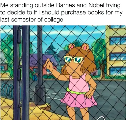 This is a 'meme' that has both text and a picture to give context to what is written. The caption reads "me standing outside Barnes and Nobel trying to decide if I should purchase books for my last semester of college." Below the text is a picture from the TV show Arthur, where one of the characters is standing in front of a fence with her hand up, holding on to the fence. The character has a straight face, staring ahead into the distance. The character has a pink outfit on and yellow sunglasses. 