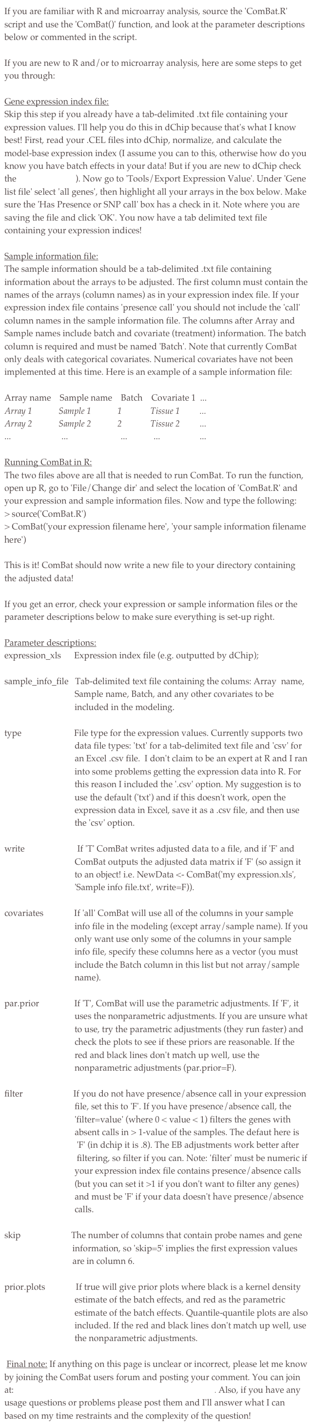 If you are familiar with R and microarray analysis, source the 'ComBat.R' script and use the 'ComBat()' function, and look at the parameter descriptions below or commented in the script.If you are new to R and/or to microarray analysis, here are some steps to get you through:
Gene expression index file:Skip this step if you already have a tab-delimited .txt file containing your expression values. I'll help you do this in dChip because that's what I know best! First, read your .CEL files into dChip, normalize, and calculate the model-base expression index (I assume you can to this, otherwise how do you know you have batch effects in your data! But if you are new to dChip check the dChip Manual). Now go to 'Tools/Export Expression Value'. Under 'Gene list file' select 'all genes', then highlight all your arrays in the box below. Make sure the 'Has Presence or SNP call' box has a check in it. Note where you are saving the file and click 'OK'. You now have a tab delimited text file containing your expression indices!Sample information file:The sample information should be a tab-delimited .txt file containing information about the arrays to be adjusted. The first column must contain the names of the arrays (column names) as in your expression index file. If your expression index file contains 'presence call' you should not include the 'call' column names in the sample information file. The columns after Array and Sample names include batch and covariate (treatment) information. The batch column is required and must be named 'Batch'. Note that currently ComBat only deals with categorical covariates. Numerical covariates have not been implemented at this time. Here is an example of a sample information file:
Array name    Sample name    Batch    Covariate 1  ...Array 1            Sample 1            1             Tissue 1         ...Array 2            Sample 2            2             Tissue 2         ......                       ...                        ...            ...                  ...Running ComBat in R:The two files above are all that is needed to run ComBat. To run the function, open up R, go to 'File/Change dir' and select the location of 'ComBat.R' and your expression and sample information files. Now and type the following:> source('ComBat.R')> ComBat('your expression filename here', 'your sample information filename here')This is it! ComBat should now write a new file to your directory containing the adjusted data!
If you get an error, check your expression or sample information files or the parameter descriptions below to make sure everything is set-up right.
Parameter descriptions:expression_xls      Expression index file (e.g. outputted by dChip);
sample_info_file   Tab-delimited text file containing the colums: Array  name, 
                                Sample name, Batch, and any other covariates to be 
                                included in the modeling.
type                        File type for the expression values. Currently supports two     
                                data file types: 'txt' for a tab-delimited text file and 'csv' for 
                                an Excel .csv file.  I don't claim to be an expert at R and I ran 
                                into some problems getting the expression data into R. For 
                                this reason I included the '.csv' option. My suggestion is to             
                                use the default ('txt') and if this doesn't work, open the 
                                expression data in Excel, save it as a .csv file, and then use 
                                the 'csv' option.
write                        If 'T' ComBat writes adjusted data to a file, and if 'F' and 
                                ComBat outputs the adjusted data matrix if 'F' (so assign it 
                                to an object! i.e. NewData <- ComBat('my expression.xls',     
                                'Sample info file.txt', write=F)).covariates              If 'all' ComBat will use all of the columns in your sample 
                                info file in the modeling (except array/sample name). If you 
                                only want use only some of the columns in your sample 
                                info file, specify these columns here as a vector (you must 
                                include the Batch column in this list but not array/sample 
                                name).
par.prior                If 'T', ComBat will use the parametric adjustments. If 'F', it 
                                uses the nonparametric adjustments. If you are unsure what 
                                to use, try the parametric adjustments (they run faster) and 
                                check the plots to see if these priors are reasonable. If the 
                                red and black lines don't match up well, use the 
                                nonparametric adjustments (par.prior=F).filter                       If you do not have presence/absence call in your expression 
                                file, set this to 'F'. If you have presence/absence call, the 
                                'filter=value' (where 0 < value < 1) filters the genes with 
                                absent calls in > 1-value of the samples. The defaut here is 
                                 'F' (in dchip it is .8). The EB adjustments work better after 
                                 filtering, so filter if you can. Note: 'filter' must be numeric if 
                                your expression index file contains presence/absence calls 
                                (but you can set it >1 if you don't want to filter any genes) 
                                and must be 'F' if your data doesn't have presence/absence 
                                calls.skip                       The number of columns that contain probe names and gene 
                               information, so 'skip=5' implies the first expression values 
                               are in column 6.
prior.plots              If true will give prior plots where black is a kernel density 
                                estimate of the batch effects, and red as the parametric 
                                estimate of the batch effects. Quantile-quantile plots are also 
                                included. If the red and black lines don't match up well, use 
                                the nonparametric adjustments. Final note: If anything on this page is unclear or incorrect, please let me know by joining the ComBat users forum and posting your comment. You can join at: http://groups.google.com/group/combat-user-forum. Also, if you have any usage questions or problems please post them and I'll answer what I can based on my time restraints and the complexity of the question!