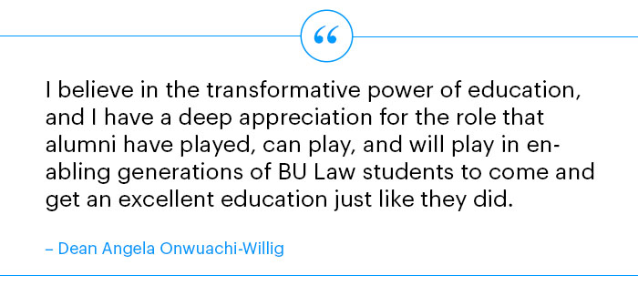 I believe in the transformative power of education, and I have a deep appreciation for the role that alumni have played, can play, and will play in enabling generations of BU Law students to come and get an excellent education just like they did.